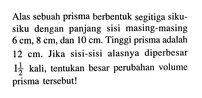 Alas sebuah prisma berbentuk segitiga sikusiku dengan panjang sisi masing-masing 6 cm, 8 cm, dan 10 cm. Tinggi prisma adalah 12 cm. Jika sisi-sisi alasnya diperbesar 1 1/2 kali, tentukan besar perubahan volume prisma tersebut! 