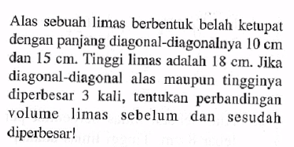 Alas sebuah limas berbentuk belah ketupat dengan panjang diagonal-diagonalnya 10 cm dan 15 cm. Tinggi limas adalah 18 cm. Jika diagonal-diagonal alas maupun tingginya diperbesar 3 kali, tentukan perbandingan volume limas sebelum dan sesudah diperbesar!