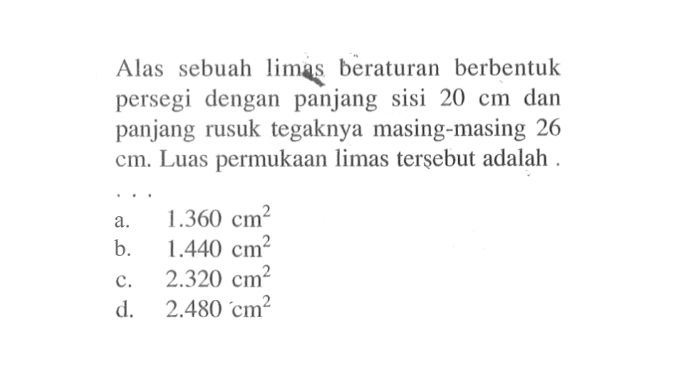 Alas sebuah limas beraturan berbentuk persegi dengan panjang sisi  20 cm  dan panjang rusuk tegaknya masing-masing 26  cm . Luas permukaan limas tersebut adalah .