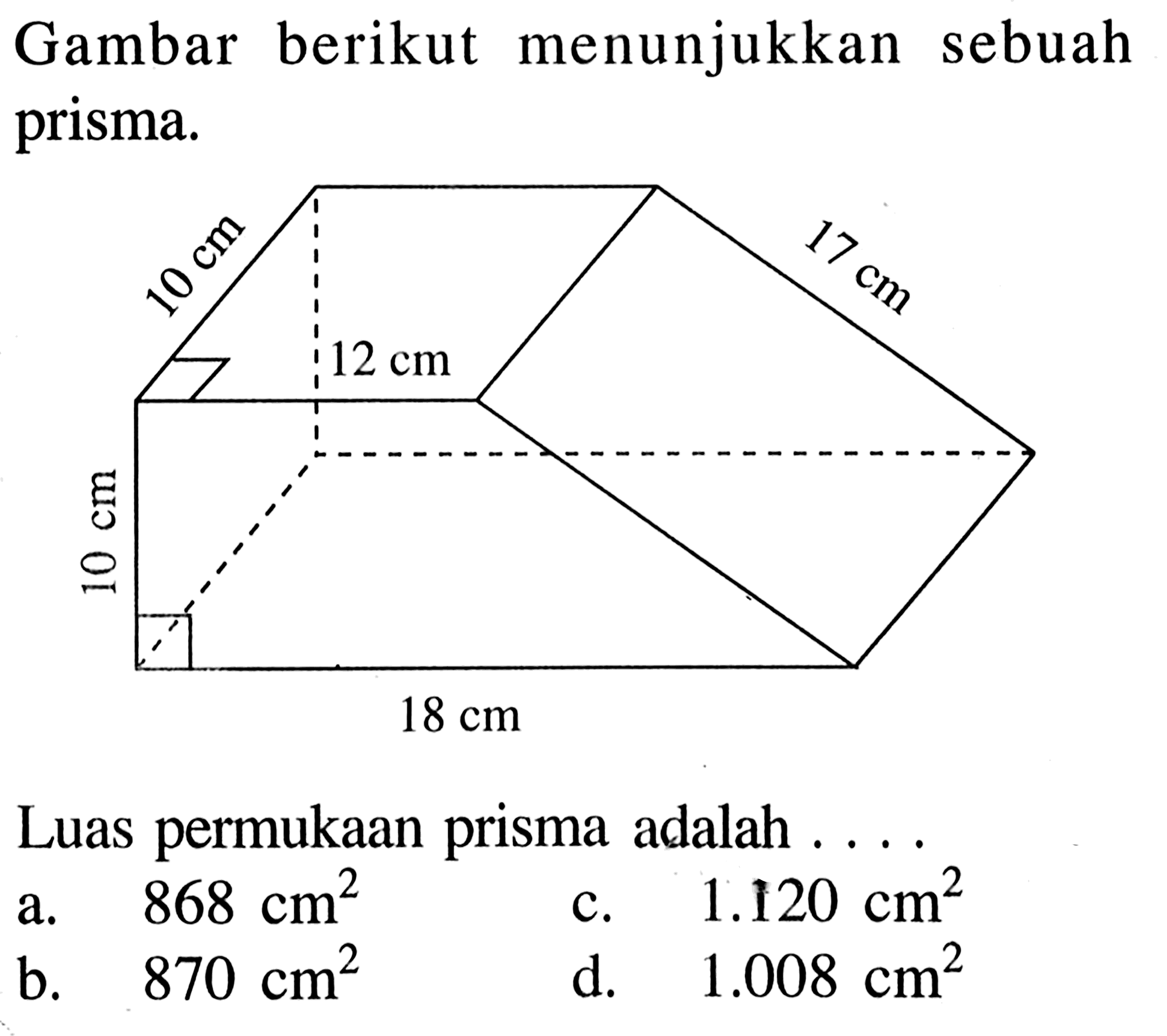 Gambar berikut menunjukkan sebuah prisma. 10 cm 17 cm 12 cm 10 cm 18 cm Luas permukaan prisma adalah .... a. 868 cm^2 
b. 870 cm^2 
c. 1.120 cm^2 
d. 1.008 cm^2