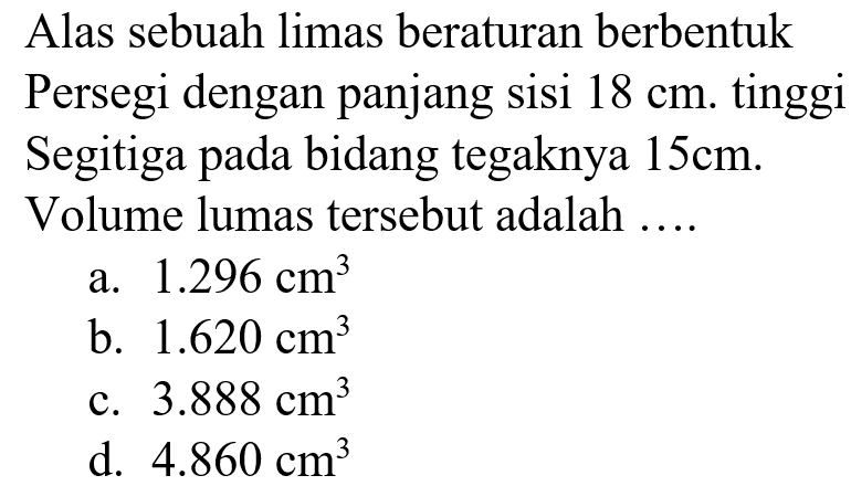 Alas sebuah limas beraturan berbentuk Persegi dengan panjang sisi 18 cm. tinggi Segitiga pada bidang tegaknya 15 cm. Volume lumas tersebut adalah ....