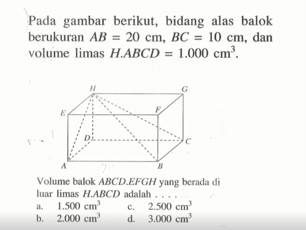 Pada gambar berikut, bidang alas balok berukuran  AB=20 cm, BC=10 cm , dan volume limas  H.ABCD=1.000 cm^3 . H G E F D C A B. Volume balok  ABCD.EFGH  yang berada di luar limas  H.ABCD  adalah ....