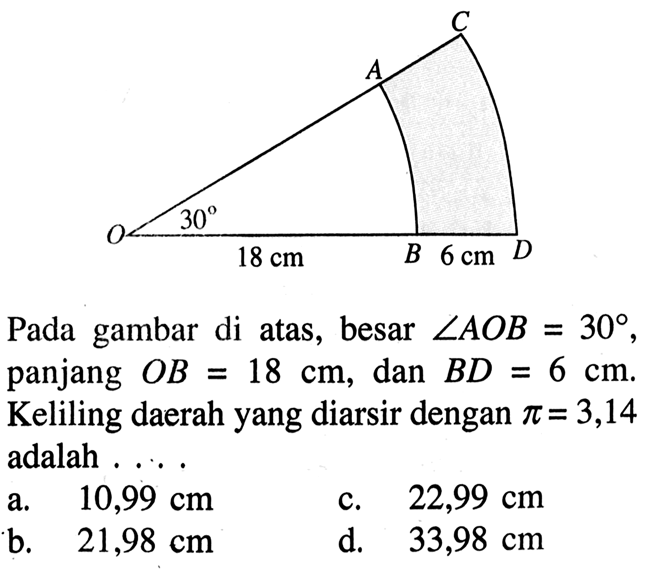 C A O 30 18 cm B 6 cm DPada gambar di atas, besar  sudut AOB=30, panjang  OB=18 cm, dan  BD=6 cm. Keliling daerah yang diarsir dengan  pi=3,14  adalah  ... 