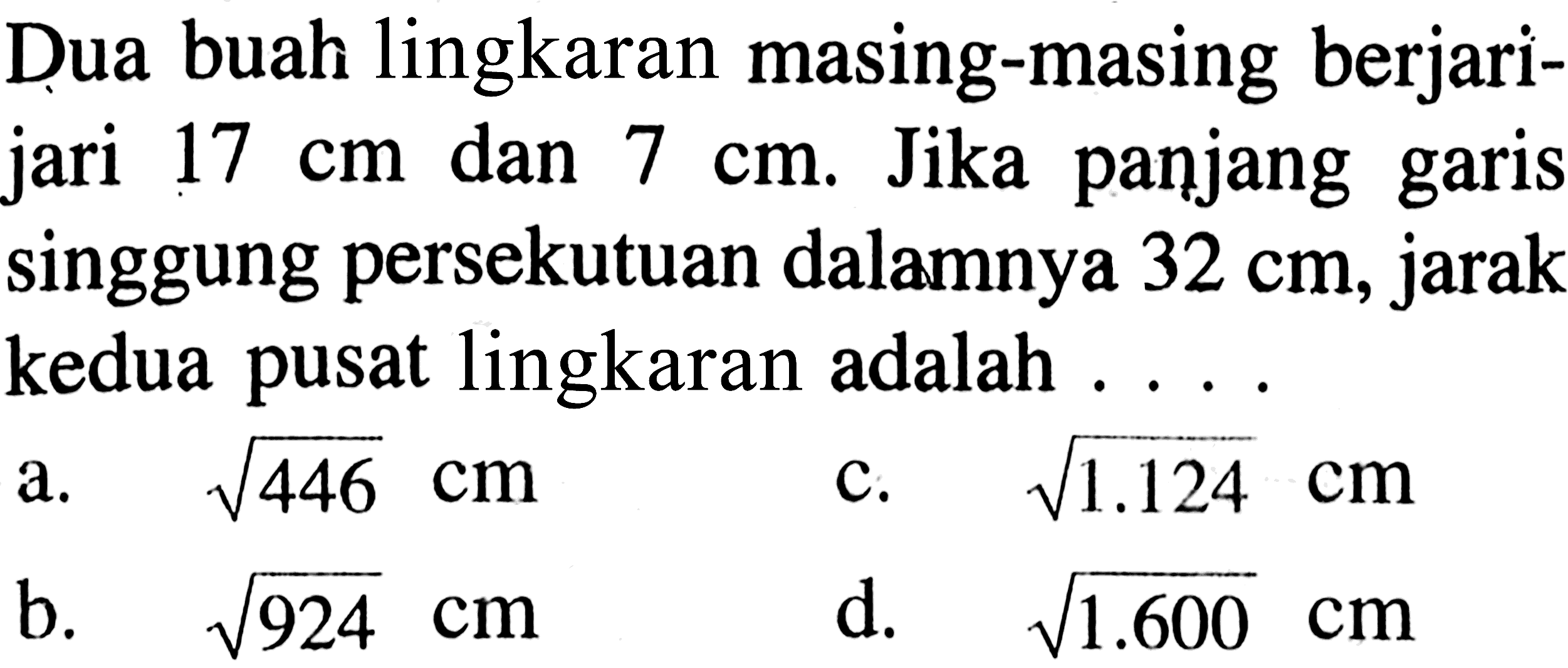 Dua buah lingkaran masing-masing berjarijari 17 cm dan 7 cm. Jika panjang garis singgung persekutuan dalamnya 32 cm, jarak kedua pusat lingkaran adalah ....