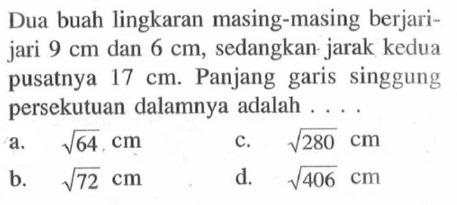 Dua buah lingkaran masing-masing berjarijari  9 cm  dan  6 cm , sedangkan jarak kedua pusatnya  17 cm . Panjang garis singgung persekutuan dalamnya adalah ....