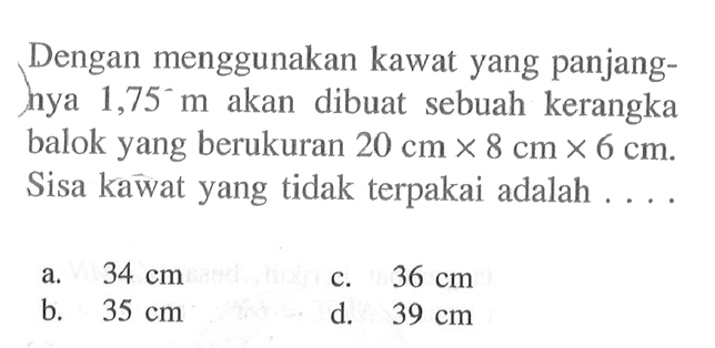 Dengan menggunakan kawat yang panjanghya  1,75 m  akan dibuat sebuah kerangka balok yang berukuran  20 cm x 8 cm x 6 cm . Sisa kawat yang tidak terpakai adalah ....