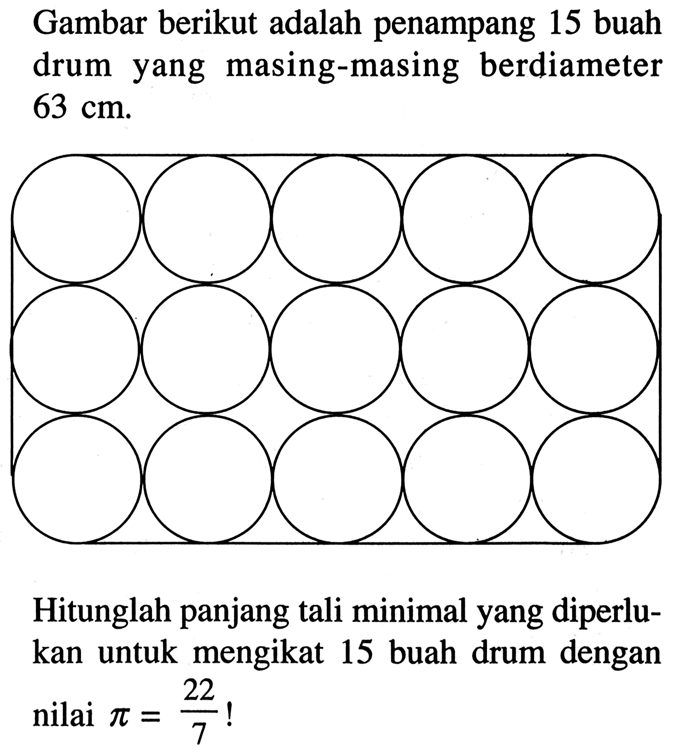 Gambar berikut adalah penampang 15 buah drum yang masing-masing berdiameter 63 cm. Hitunglah panjang tali minimal yang diperlukan untuk mengikat 15 buah drum dengan nilai pi=22/7! 