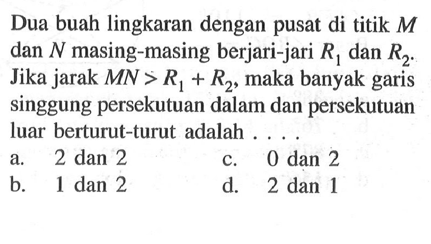 Dua buah lingkaran dengan pusat di titik M dan N masing-masing berjari-jari R1 dan R2. Jika jarak MN>R1+R2, maka banyak garis singgung persekutuan dalam dan persekutuan luar berturut-turut adalah ....