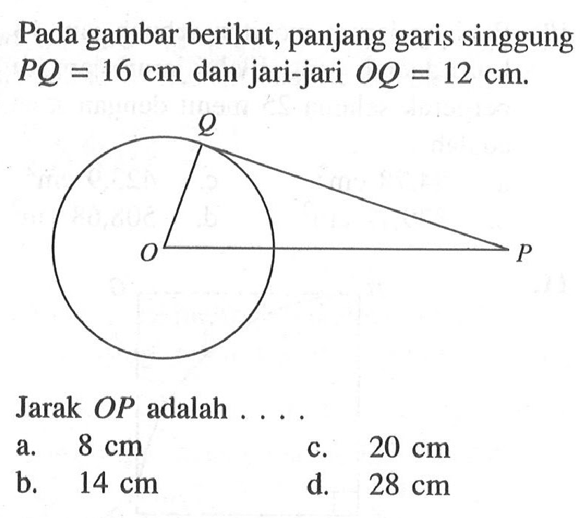 Pada gambar berikut, panjang garis singgung PQ=16 cm dan jari-jari OQ=12 cm.Jarak OP adalah .... a. 8 cm b. 14 cm c. 20 cm d. 28 cm