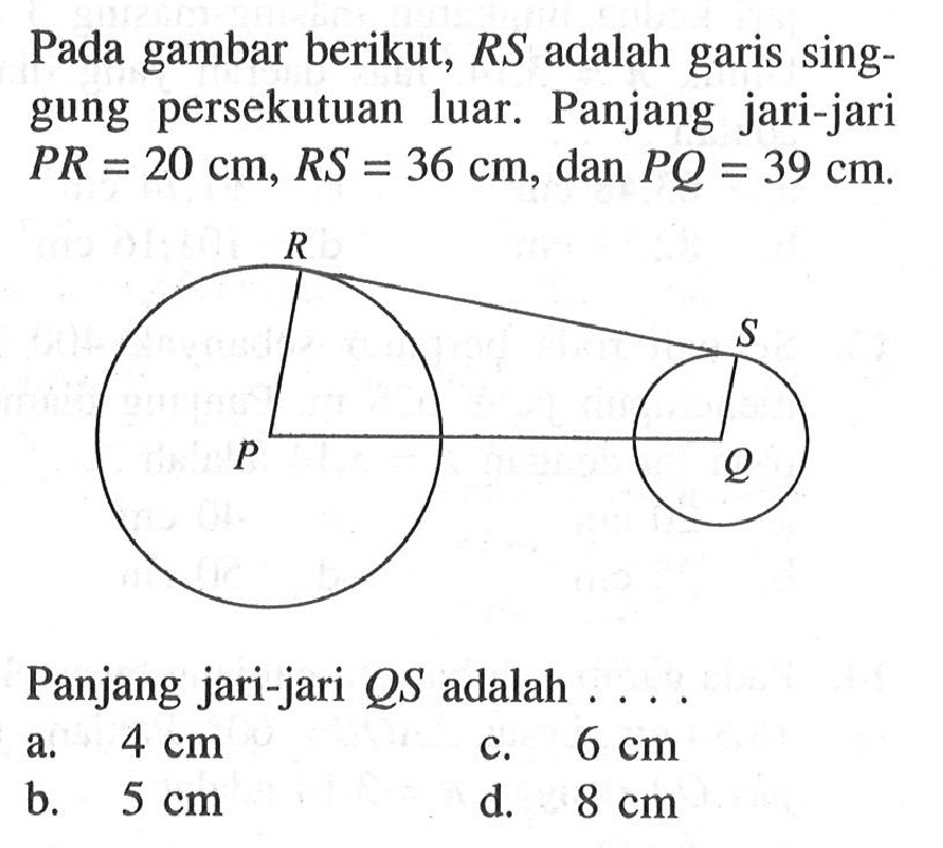 Pada gambar berikut, RS adalah garis singgung persekutuan luar. Panjang jari-jari PR=20 cm, RS=36 cm, dan PQ=39 cm. Panjang jari-jari QS adalah .... R S P Q 