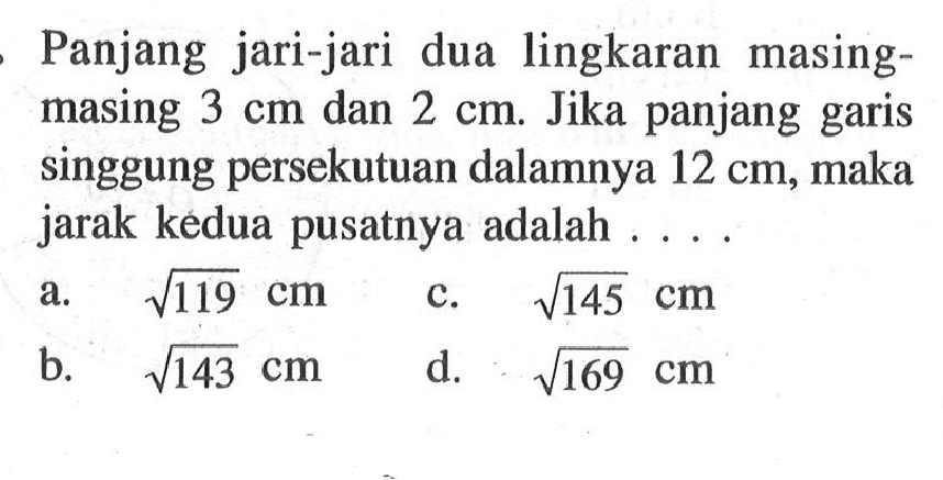 Panjang jari-jari dua lingkaran masing-masing 3 cm dan 2 cm. Jika panjang garis singgung persekutuan dalamnya 12 cm, maka jarak kedua pusatnya adalah ....