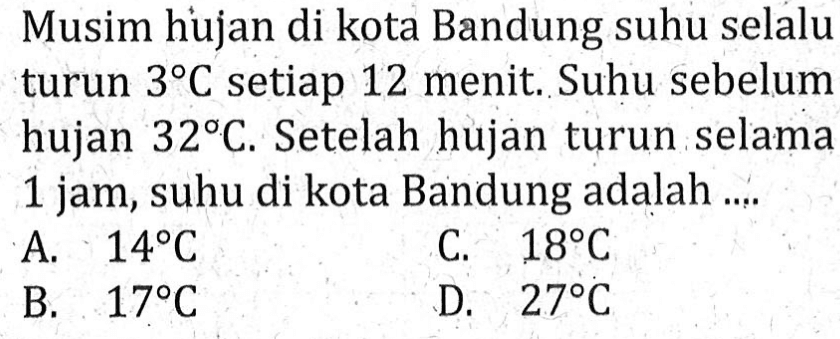 Musim hujan di kota Bandung suhu selalu turun 3 C setiap 12 menit. Suhu sebelum hujan 32 C. Setelah hujan turun selama 1 jam, suhu di kota Bandung adalah A. 14 C C. 18 C B. 17 C D. 27 C