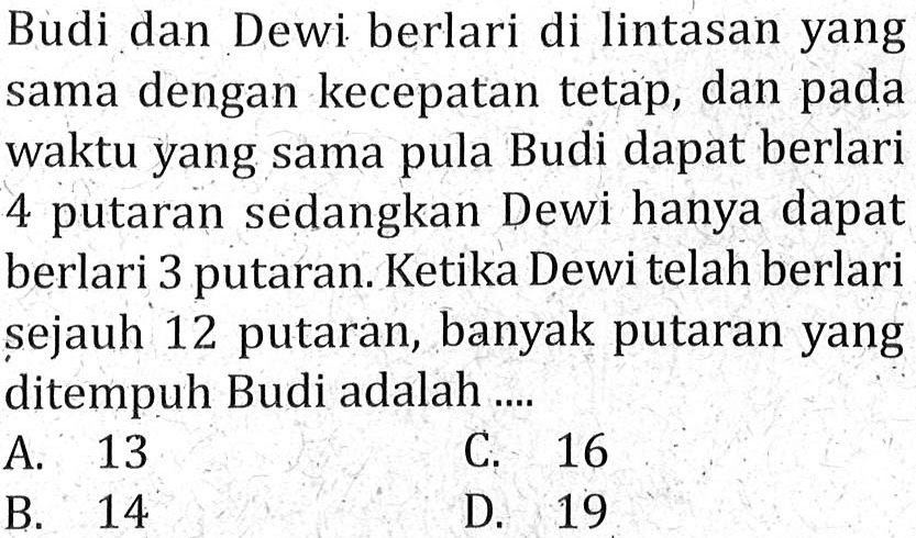 Budi dan Dewi berlari di lintasan yang sama dengan kecepatan tetap, dan pada waktu yang sama pula Budi dapat berlari 4 putaran sedangkan Dewi hanya dapat berlari 3 putaran. Ketika Dewi telah berlari sejauh 12 putaran, banyak putaran yang ditempuh Budi adalah ....