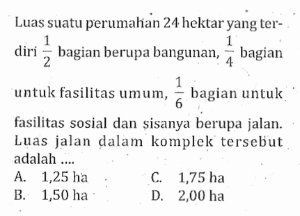 Luas suatu perumahan 24 hektar yang terdiri 1/2 bagian berupa bangunan, 1/4 bagian untuk fasilitas umum, 1/6 bagian untuk fasilitas sosial dan sisanya berupa jalan. Luas jalan dalam komplek tersebut adalah...