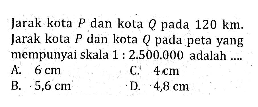 Jarak kota P dan kota Q pada 120 km. Jarak kota P dan kota Q pada peta yang mempunyai skala 1:2.500.000 adalah ....