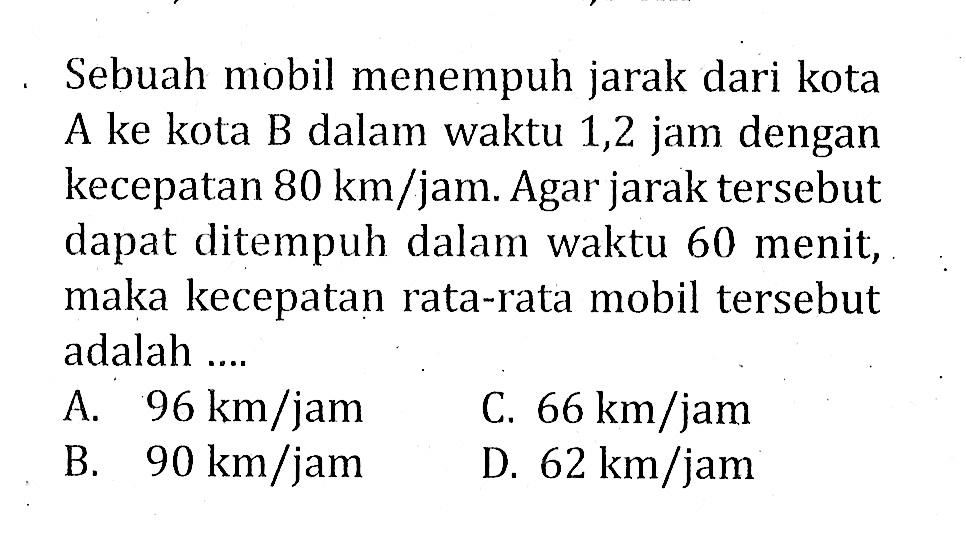 Sebuah mobil menempuh jarak dari kota A ke kota B dalam waktu 1,2 jam dengan kecepatan  80 km/jam. Agar jarak tersebut dapat ditempuh dalam waktu 60 menit, maka kecepatan rata-rata mobil tersebut adalah ....