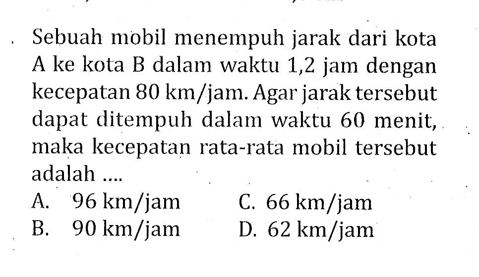 Sebuah mobil menempuh jarak dari kota A ke kota B dalam waktu 1,2 jam dengan kecepatan  80 km/jam. Agar jarak tersebut dapat ditempuh dalam waktu 60 menit, maka kecepatan rata-rata mobil tersebut adalah ....