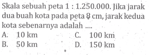 Skala sebuah peta  1:1.250.000. Jika jarak dua buah kota pada peta  8 cm , jarak kedua kota sebenarnya adalah ....