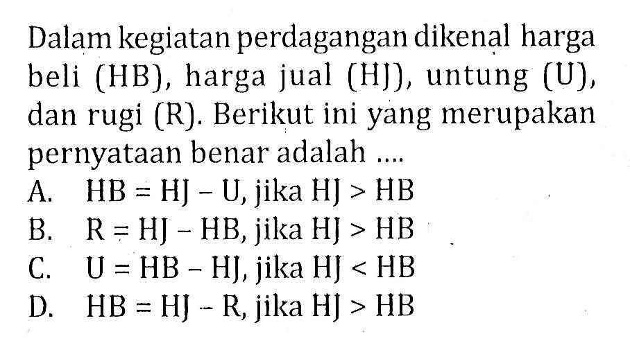 Dalam kegiatan perdagangan dikenal harga beli (HB), harga jual (HJ), untung (U), dan rugi (R). Berikut ini yang merupakan pernyataan benar adalah....