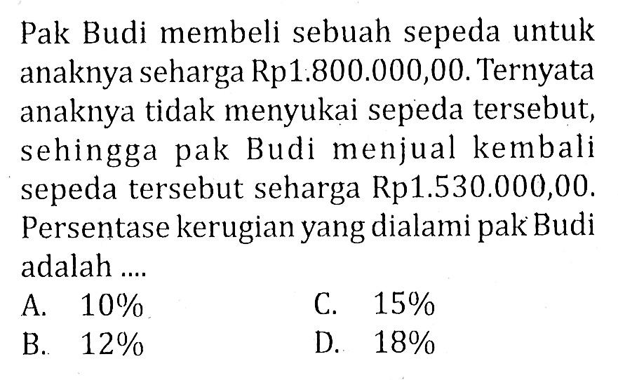 Pak Budi membeli sebuah sepeda untuk anaknya seharga Rp1.800.000,00. Ternyata anaknya tidak menyukai sepeda tersebut, sehingga pak Budi menjual kembali sepeda tersebut seharga Rp1.530.000,00. Persentase kerugian yang dialami pak Budi adalah .... 