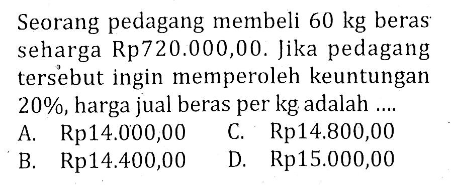 Seorang pedagang membeli  60 kg  beras seharga Rp720.000,00. Jika pedagang tersebut ingin memperoleh keuntungan  20% , harga jual beras per kg adalah ....
