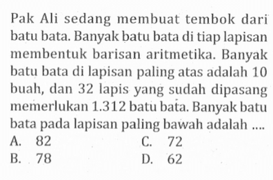 Pak Ali sedang membuat tembok dari batu bata. Banyak batu bata di tiap lapisan membentuk barisan aritmetika: Banyak batu bata di lapisan paling atas adalah 10 buah, dan 32 lapis yang sudah dipasang memerlukan 1.312 batu bata. Banyak batu bata pada lapisan paling bawah adalah ... A. 82 B. 72 C. 78 D. 62