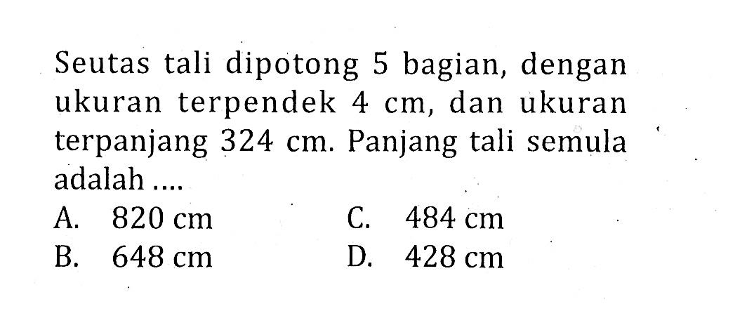 Seutas tali dipotong 5 bagian, dengan ukuran terpendek 4 cm, dan ukuran terpanjang 324 cm. Panjang tali semula adalah ....