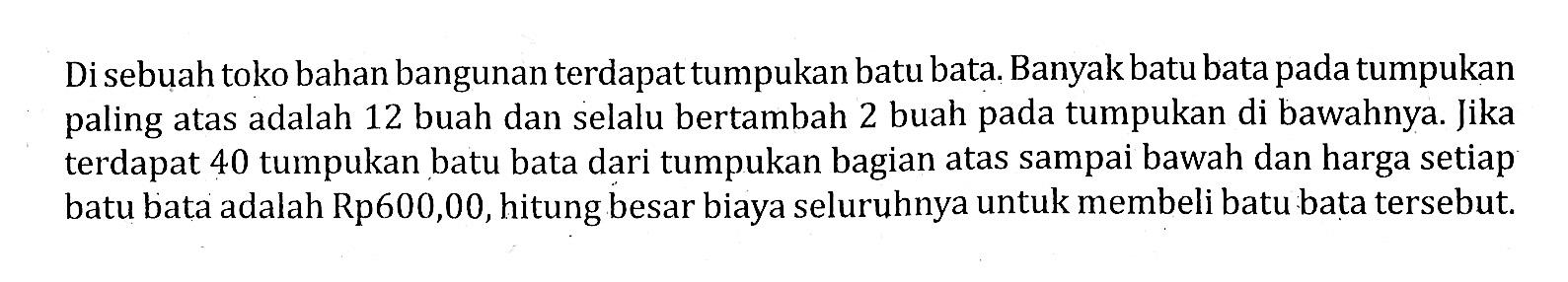 Di sebuah toko bahan bangunan terdapat tumpukan batu bata. Banyak batu bata pada tumpukan paling atas adalah 12 buah dan selalu bertambah 2 buah pada tumpukan di bawahnya. Jika terdapat 40 tumpukan batu bata dari tumpukan bagian atas sampai bawah dan harga setiap batu bata adalah Rp600,00, hitung besar biaya seluruhnya untuk membeli batu bata tersebut.