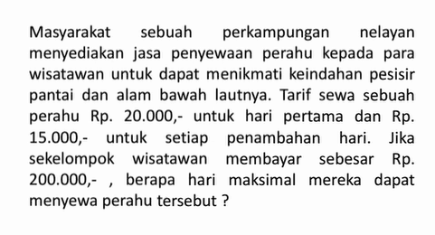 Masyarakat sebuah perkampungan nelayan menyediakan jasa penyewaan perahu kepada para wisatawan untuk dapat menikmati keindahan pesisir pantai dan alam bawah lautnya. Tarif sewa sebuah perahu Rp. 20.000 ,- untuk hari pertama dan Rp. 15.000, untuk setiap penambahan hari. Jika sekelompok wisatawan membayar sebesar Rp. 200.000,- berapa hari maksimal mereka dapat menyewa perahu tersebut?