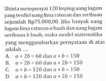 Shinta mempunyai 120 keping uang logam yang terdiri uang lima ratusan dan seribuan sejumlah Rp75.000,00. Jika banyak uang logam lima ratusan a buah dan uang logam seribuan b buah, maka model matematika yang menggambarkan pernyataan di atas adalah ...