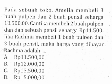 Pada sebuah toko, Amelia membeli 3 buah pulpen dan 2 buah pensil seharga 18.500,00. Cantika membeli 2 buah pulpen dan dan sebuah pensil seharga Rp11.500. Jika Rachma membeli 1 buah pulpen dan 3 buah pensil, maka harga yang dibayar Rachma adalah .... A. Rp11.500,00 B. Rp12.000,00 C. Rp13.500,00 D. Rp15.000,00