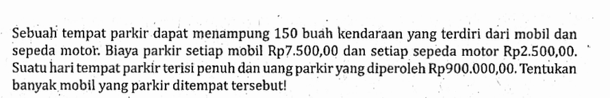 Sebuah tempat parkir dapat menampung 150 buah kendaraan yang terdiri dari mobil dan sepeda motor. Biaya parkir setiap mobil Rp7.500,00 dan setiap sepeda motor Rp2.500,00. Suatu hari tempat parkir terisi penuh dan uang parkir yang diperoleh Rp900.000,00. Tentukan banyak mobil yang parkir ditempat tersebut!