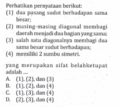 Perhatikan pernyataan berikut: (1) dua pasang sudut berhadapan sama besar; (2) masing-masing diagonal membagi daerah menjadi dua bagian yang sama; (3) salah satu diagonalnya membagi dua sama besar sudut berhadapan; (4) memiliki 2 sumbu simetri. yang merupakan sifat belahketupat adalah ....