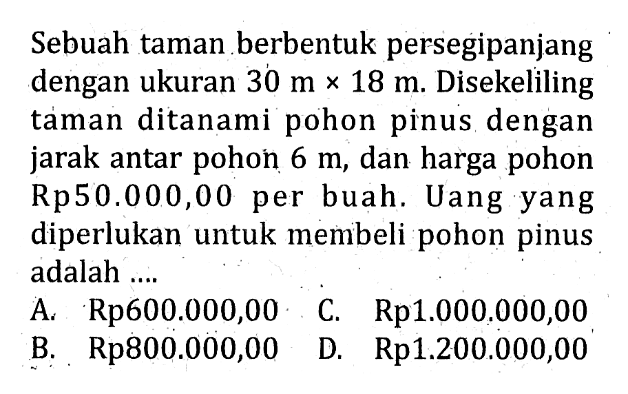 Sebuah taman berbentuk persegipanjang dengan ukuran 30 m x 18 m. Disekeliling taman ditanami pohon pinus dengan jarak antar pohon 6 m, dan harga pohon Rp50.000,00 per buah. Uang yang diperlukan untuk membeli pohon pinus adalah... A. Rp600.000,00 C. Rp1.000.000,00 B. Rp800.000,00 D. Rp1.200.000,00