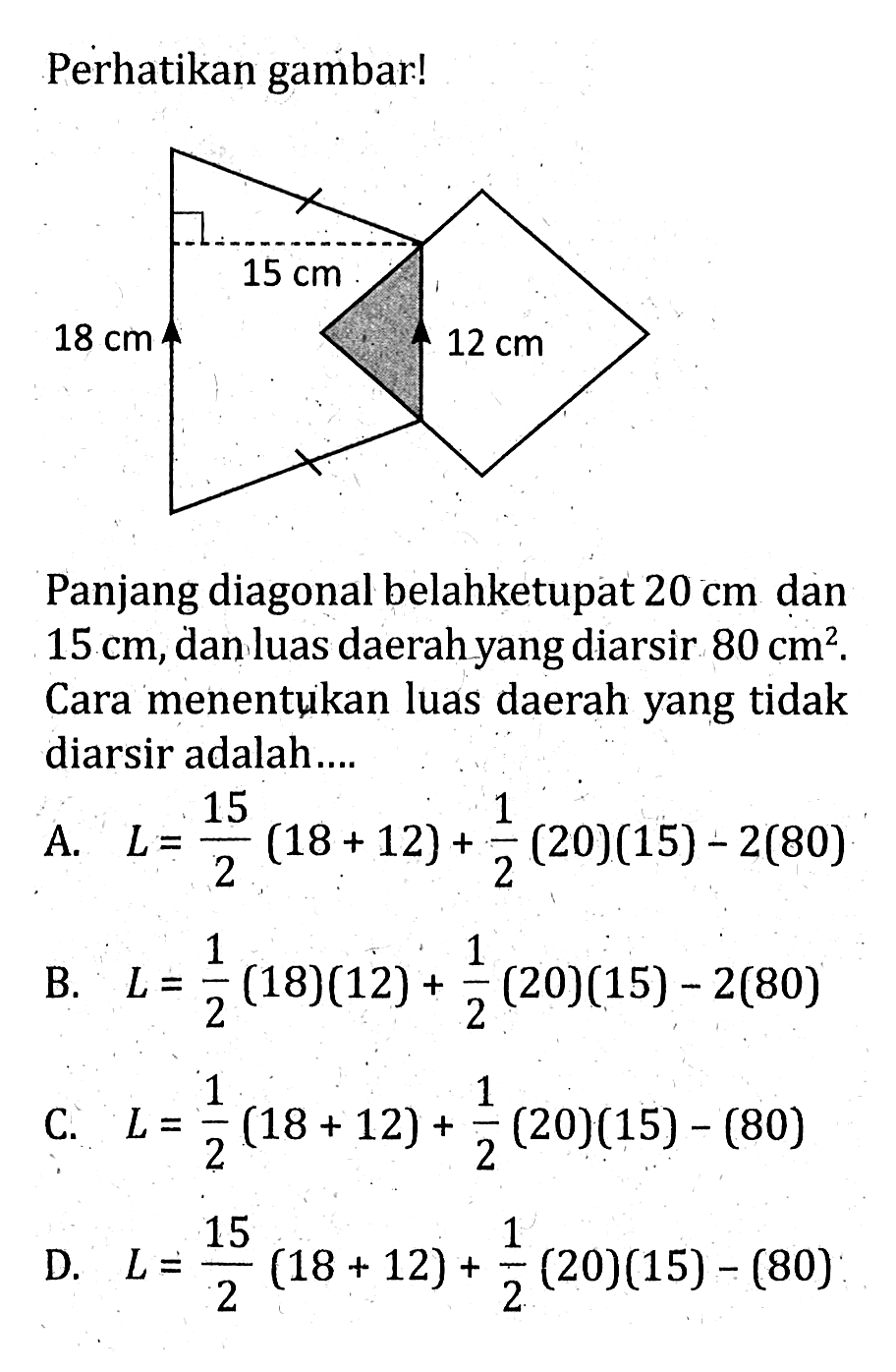 Perhatikan gambar!15 cm 18 cm 12 cmPanjang diagonal belahketupat  20 cm  dan  15 cm , dan luas daerah yang diarsir  80 cm^2 . Cara menentukan luas daerah yang tidak diarsir adalah... 