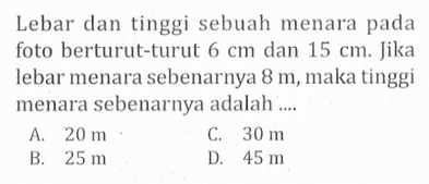 Lebar dan tinggi sebuah menara pada foto berturut-turut  6 cm  dan  15 cm . Jika lebar menara sebenarnya  8 m , maka tinggi menara sebenarnya adalah ....
