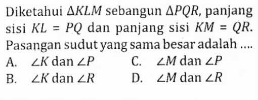 Diketahui segitiga KLM sebangun segitiga PQR, panjang sisi KL=PQ dan panjang sisi KM=QR. Pasangan sudut yang sama besar adalah ....A. sudut K dan sudut P C. sudut M dan sudut P B. sudut K dan sudut R D. sudut M dan sudut R 