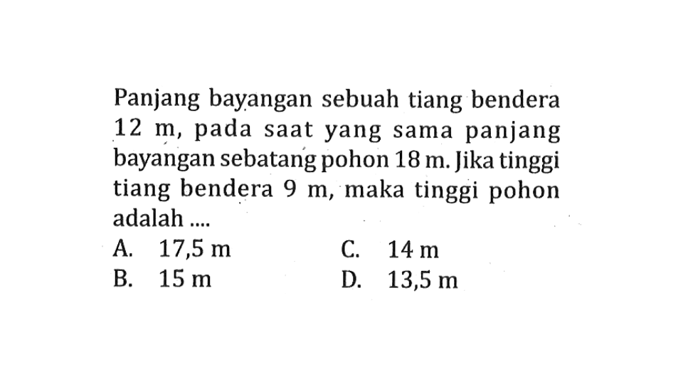 Panjang bayangan sebuah tiang bendera 12 m, pada saat yang sama panjang bayangan sebatang pohon 18 m. Jika tinggi tiang bendera 9 m, maka tinggi pohon adalah ....