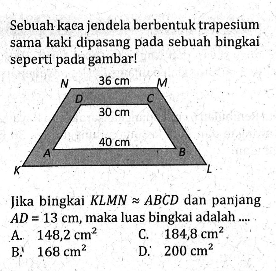 Sebuah kaca jendela berbentuk trapesium sama kaki dipasang pada sebuah bingkai seperti pada gambar! 36 cm 30 cm 40 cm Jika bingkai KLMN kongruen ABCD dan panjang AD=13 cm, maka luas bingkai adalah ....