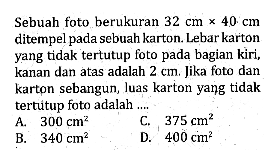 Sebuah foto berukuran  32 cm x 40 cm  ditempel pada sebuah karton. Lebar karton yang tidak tertutup foto pada bagian kiri, kanan dan atas adalah 2 cm. Jika foto dan karton sebangun, luas karton yang tidak tertuitup foto adalah...