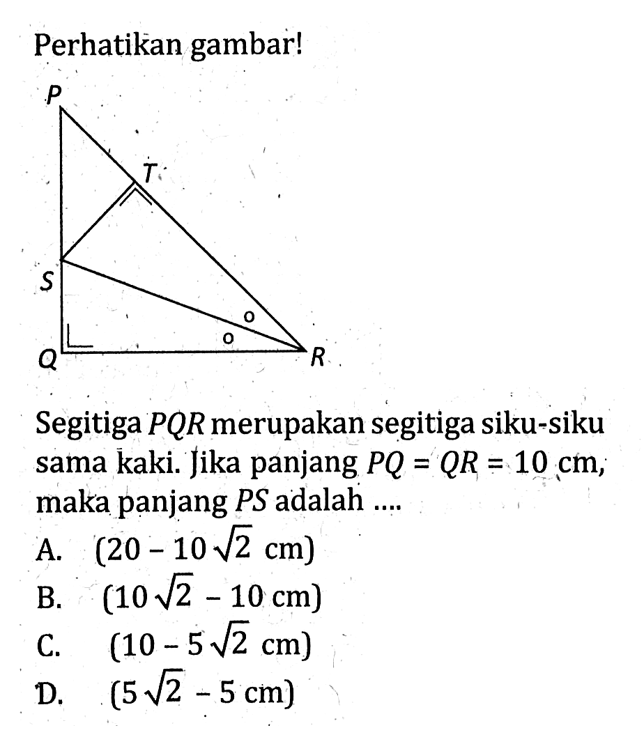 Perhatikan gambar!Segitiga  PQR  merupakan segitiga siku-siku sama kaki. Jika panjang  PQ=QR=10 cm;maka panjang PS adalah ....