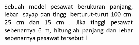 Sebuah model pesawat berukuran panjang, lebar sayap dan tinggi berturut-turut 100 cm, 25 cm dan 15 cm. Jika tinggi pesawat sebenarnya 6 m, hitunglah panjang dan lebar sebenarnya pesawat tersebut!