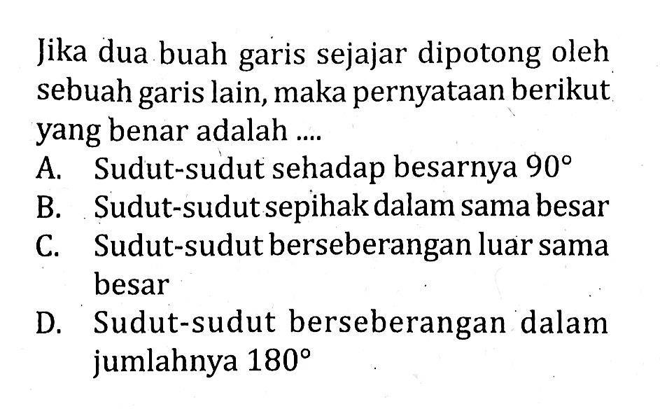 Jika dua buah garis sejajar dipotong oleh sebuah garis lain, maka pernyataan berikut yang benar adalah ....A. Sudut-sudut sehadap besarnya  90 B. Sudut-sudut sepihak dalam sama besarC. Sudut-sudut berseberangan luar sama besarD. Sudut-sudut berseberangan dalam jumlahnya  180 