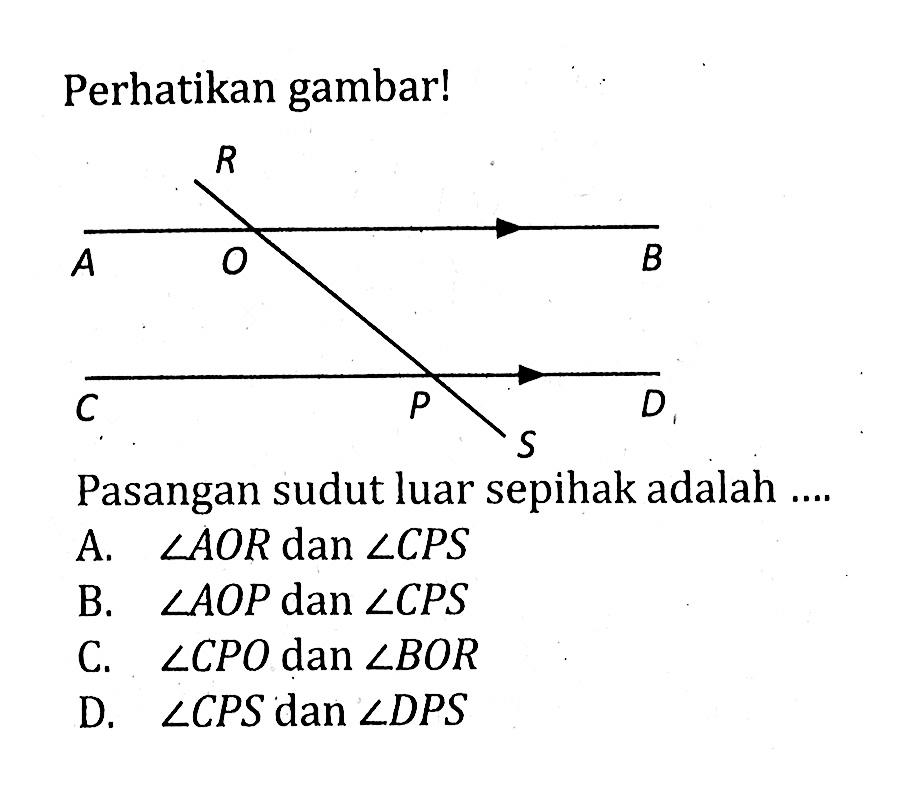 Perhatikan gambar! R A O B C P D SPasangan sudut luar sepihak adalah ....A.  sudut AOR  dan  sudut CPS 
B.  sudut AOP  dan  sudut CPS 
C.  sudut CPO  dan  sudut BOR 
D.  sudut CPS  dan  sudut DPS 