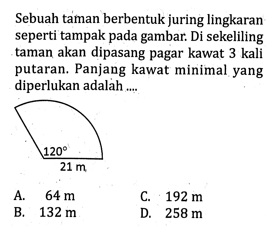 Sebuah taman berbentuk juring lingkaran seperti tampak pada gambar. Di sekeliling taman akan dipasang pagar kawat 3 kali putaran. Panjang kawat minimal yang diperlukan adalah....