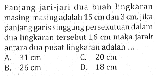 Panjang jari-jari dua buah lingkàran masing-masing adalah  15 cm dan 3 cm. Jika panjang garis singgung persekutuan dalam dua lingkaran tersebut  16 cm  maka jarak antara dua pusat lingkaran adalah ....