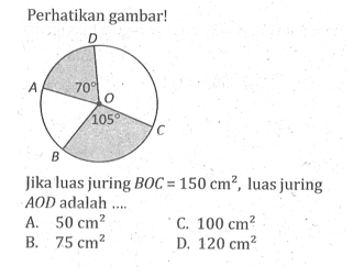 Perhatikan gambar!Gambar: Lingkaran dengan pusat O, sudut AOD = 70 dan sudut BOC = 105Jika luas juring  BOC = 150 cm^2, luas juring  AOD adalah ....