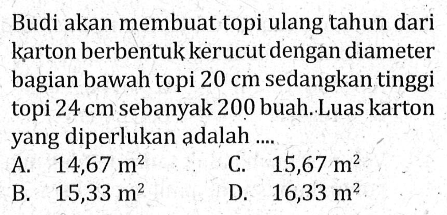 Budi akan membuat topi ulang tahun dari karton berbentuk kerucut dengan diameter bagian bawah topi 20 cm sedangkan tinggi topi 24 cm sebanyak 200 buah. Luas karton yang diperlukan adalah ....