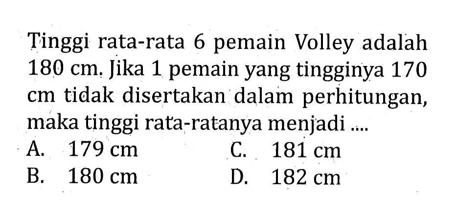 Tinggi rata-rata 6 pemain Volley adalah  180 cm . Jika 1 pemain yang tingginya 170  cm  tidak disertakan dalam perhitungan, maka tinggi rata-ratanya menjadi ....A.  179 cm C.  181 cm B.  180 cm D.  182 cm 