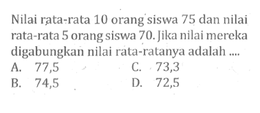 Nilai rata-rata 10 orang siswa 75 dan nilai rata-rata 5 orang siswa 70. Jika nilai mereka digabungkan nilai rata-ratanya adalah ....